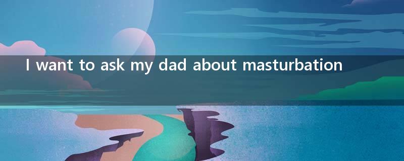I want to ask my dad about masturbation?